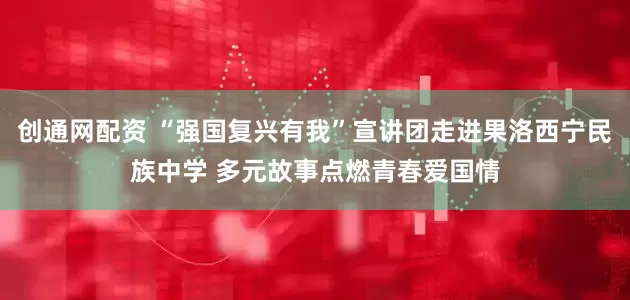 创通网配资 “强国复兴有我”宣讲团走进果洛西宁民族中学 多元故事点燃青春爱国情